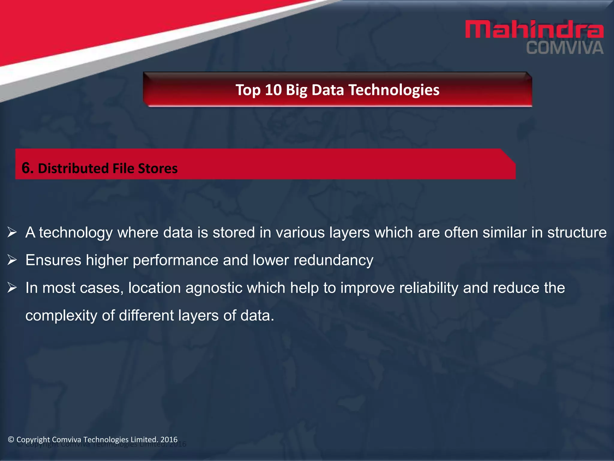 © Copyright Comviva Technologies Limited. 2016
 A technology where data is stored in various layers which are often similar in structure
 Ensures higher performance and lower redundancy
 In most cases, location agnostic which help to improve reliability and reduce the
complexity of different layers of data.
Top 10 Big Data Technologies
© Copyright Comviva Technologies Limited. 2016
6. Distributed File Stores
 