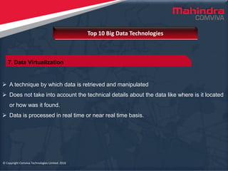 © Copyright Comviva Technologies Limited. 2016
 A technique by which data is retrieved and manipulated
 Does not take into account the technical details about the data like where is it located
or how was it found.
 Data is processed in real time or near real time basis.
Top 10 Big Data Technologies
© Copyright Comviva Technologies Limited. 2016
7. Data Virtualization
 