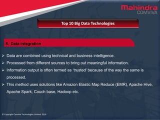 © Copyright Comviva Technologies Limited. 2016
 Data are combined using technical and business intelligence.
 Processed from different sources to bring out meaningful information.
 Information output is often termed as ‘trusted’ because of the way the same is
processed.
 This method uses solutions like Amazon Elastic Map Reduce (EMR), Apache Hive,
Apache Spark, Couch base, Hadoop etc.
Top 10 Big Data Technologies
© Copyright Comviva Technologies Limited. 2016
8. Data Integration
 