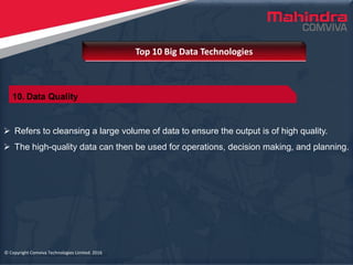 © Copyright Comviva Technologies Limited. 2016
 Refers to cleansing a large volume of data to ensure the output is of high quality.
 The high-quality data can then be used for operations, decision making, and planning.
Top 10 Big Data Technologies
© Copyright Comviva Technologies Limited. 2016
10. Data Quality
 