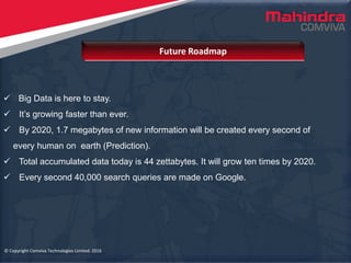 © Copyright Comviva Technologies Limited. 2016
 Big Data is here to stay.
 It’s growing faster than ever.
 By 2020, 1.7 megabytes of new information will be created every second of
every human on earth (Prediction).
 Total accumulated data today is 44 zettabytes. It will grow ten times by 2020.
 Every second 40,000 search queries are made on Google.
Future Roadmap
© Copyright Comviva Technologies Limited. 2016
 