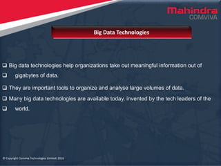 © Copyright Comviva Technologies Limited. 2016
 Big data technologies help organizations take out meaningful information out of
 gigabytes of data.
 They are important tools to organize and analyse large volumes of data.
 Many big data technologies are available today, invented by the tech leaders of the
 world.
Big Data Technologies
© Copyright Comviva Technologies Limited. 2016
 