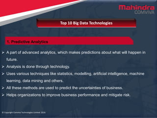 © Copyright Comviva Technologies Limited. 2016
 A part of advanced analytics, which makes predictions about what will happen in
future.
 Analysis is done through technology.
 Uses various techniques like statistics, modelling, artificial intelligence, machine
learning, data mining and others.
 All these methods are used to predict the uncertainties of business.
 Helps organizations to improve business performance and mitigate risk.
Top 10 Big Data Technologies
© Copyright Comviva Technologies Limited. 2016
1. Predictive Analytics
 
