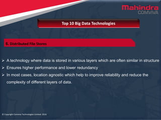 © Copyright Comviva Technologies Limited. 2016
 A technology where data is stored in various layers which are often similar in structure
 Ensures higher performance and lower redundancy
 In most cases, location agnostic which help to improve reliability and reduce the
complexity of different layers of data.
Top 10 Big Data Technologies
© Copyright Comviva Technologies Limited. 2016
6. Distributed File Stores
 