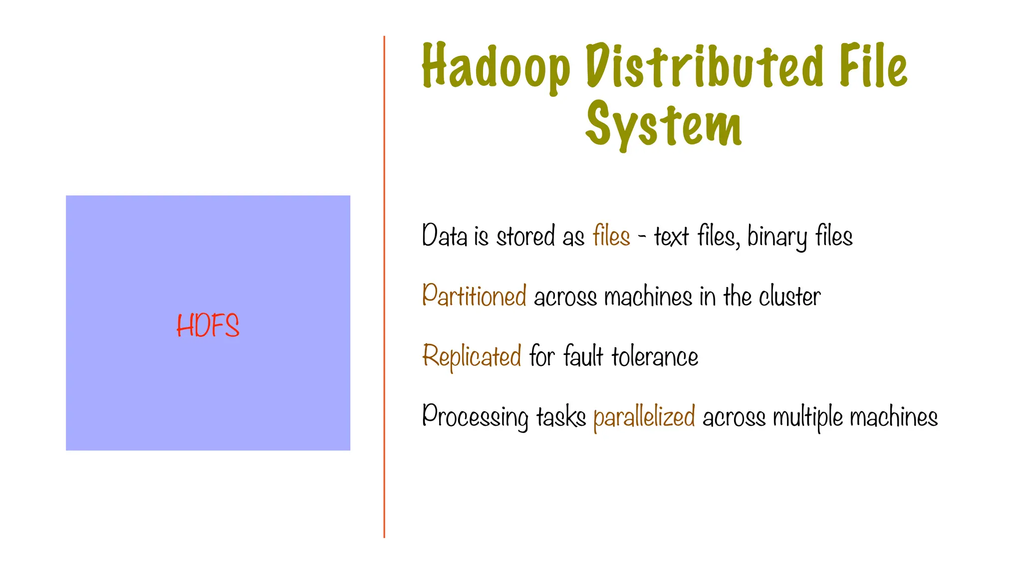 Data is stored as files - text files, binary files
Partitioned across machines in the cluster
Replicated for fault tolerance
Processing tasks parallelized across multiple machines
Hadoop Distributed File
System
HDFS
 