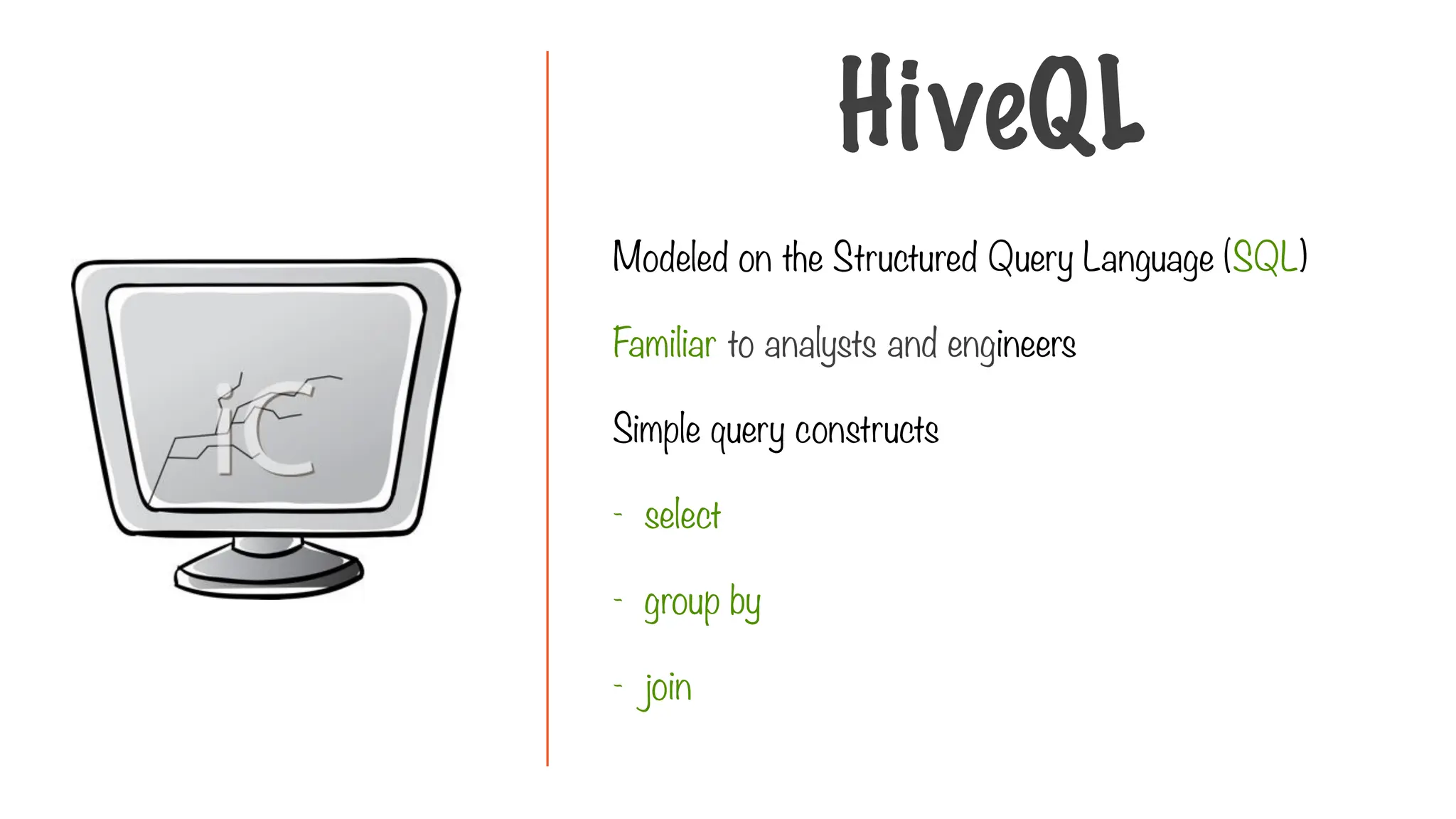 Modeled on the Structured Query Language (SQL)
Familiar to analysts and engineers
Simple query constructs
- select
- group by
- join
HiveQL
 