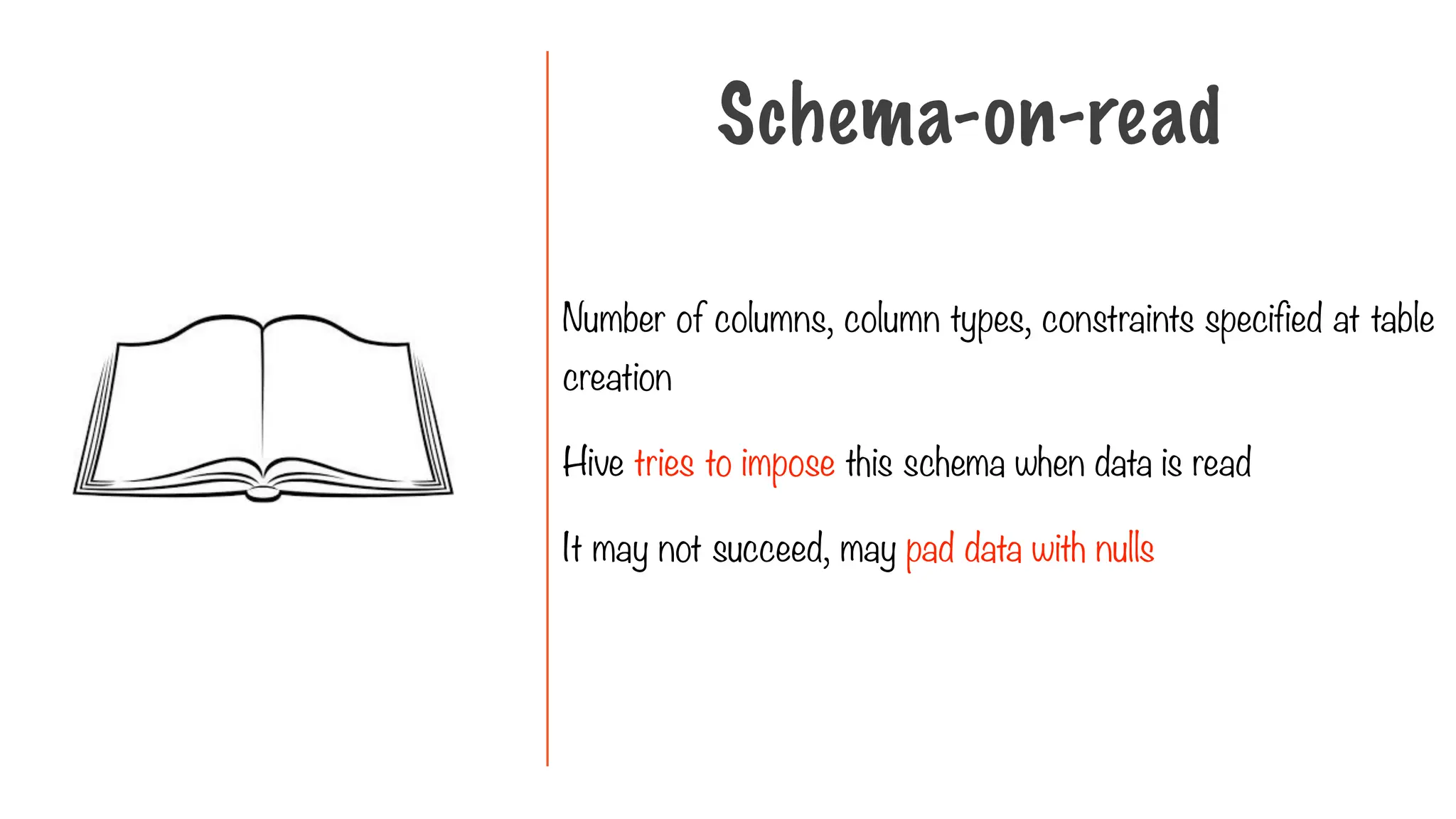 Number of columns, column types, constraints specified at table
creation
Hive tries to impose this schema when data is read
It may not succeed, may pad data with nulls
Schema-on-read
 
