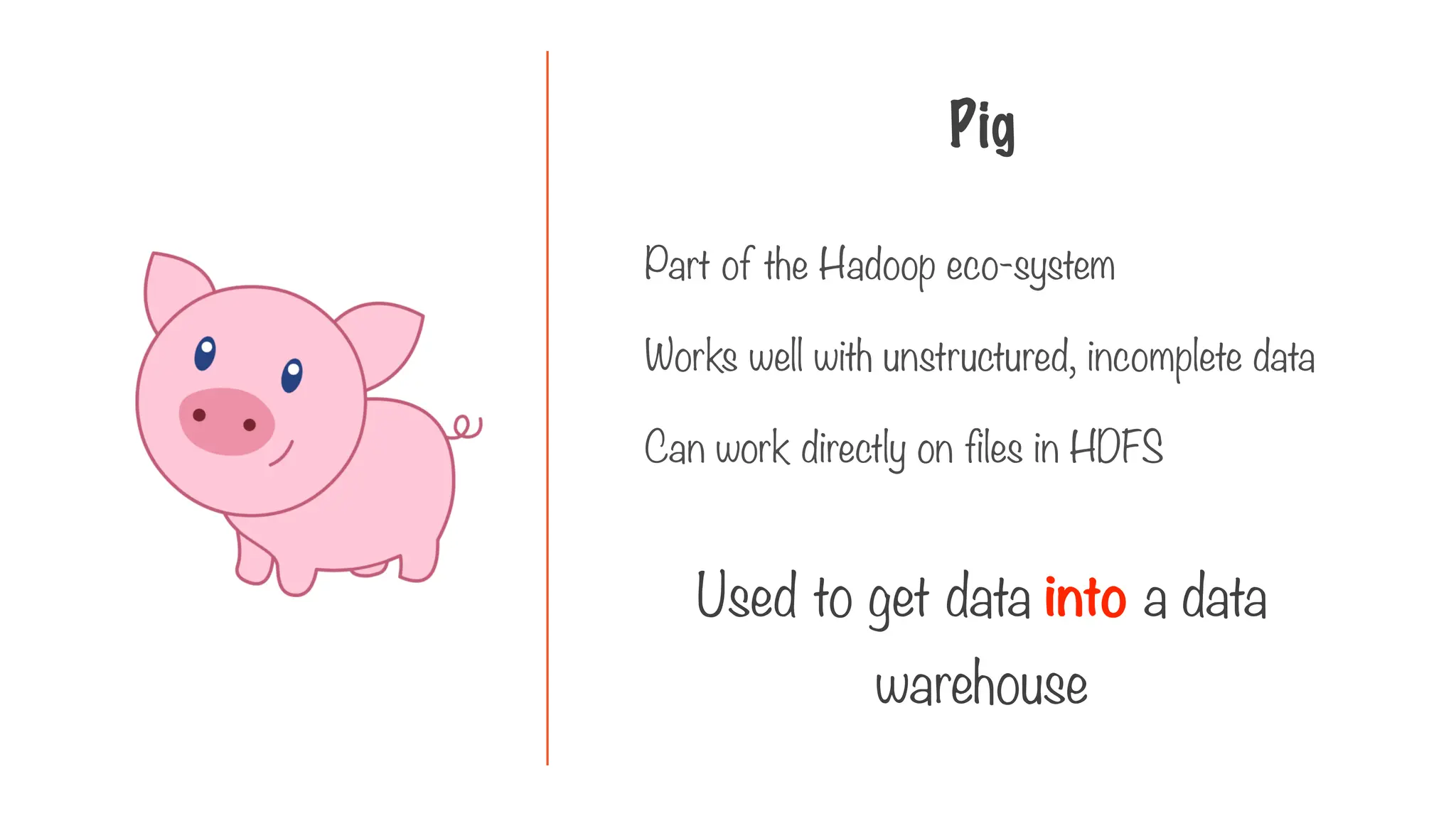 Pig
Part of the Hadoop eco-system
Works well with unstructured, incomplete data
Can work directly on files in HDFS
Used to get data into a data
warehouse
 