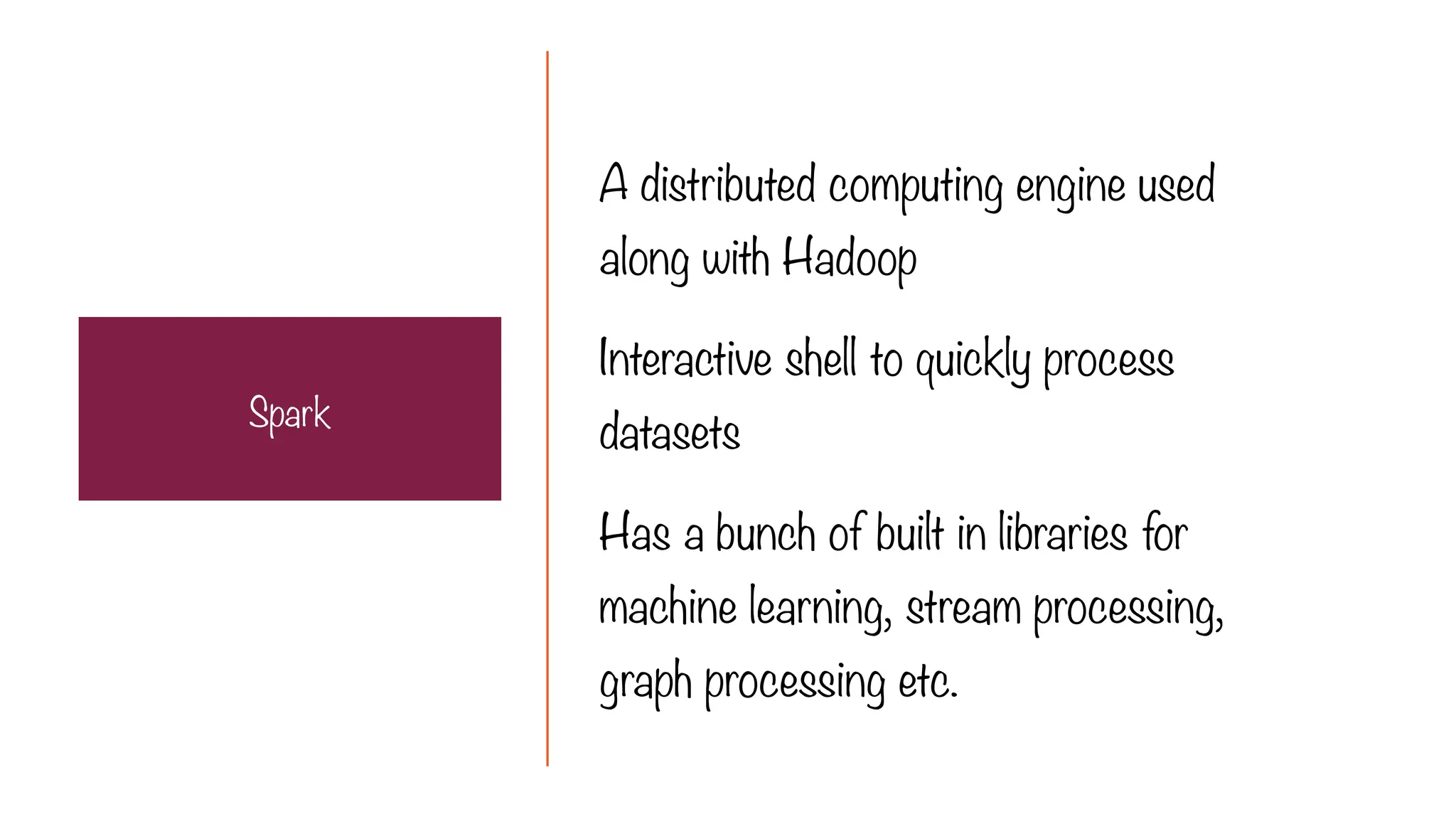 A distributed computing engine used
along with Hadoop
Interactive shell to quickly process
datasets
Has a bunch of built in libraries for
machine learning, stream processing,
graph processing etc.
Spark
 