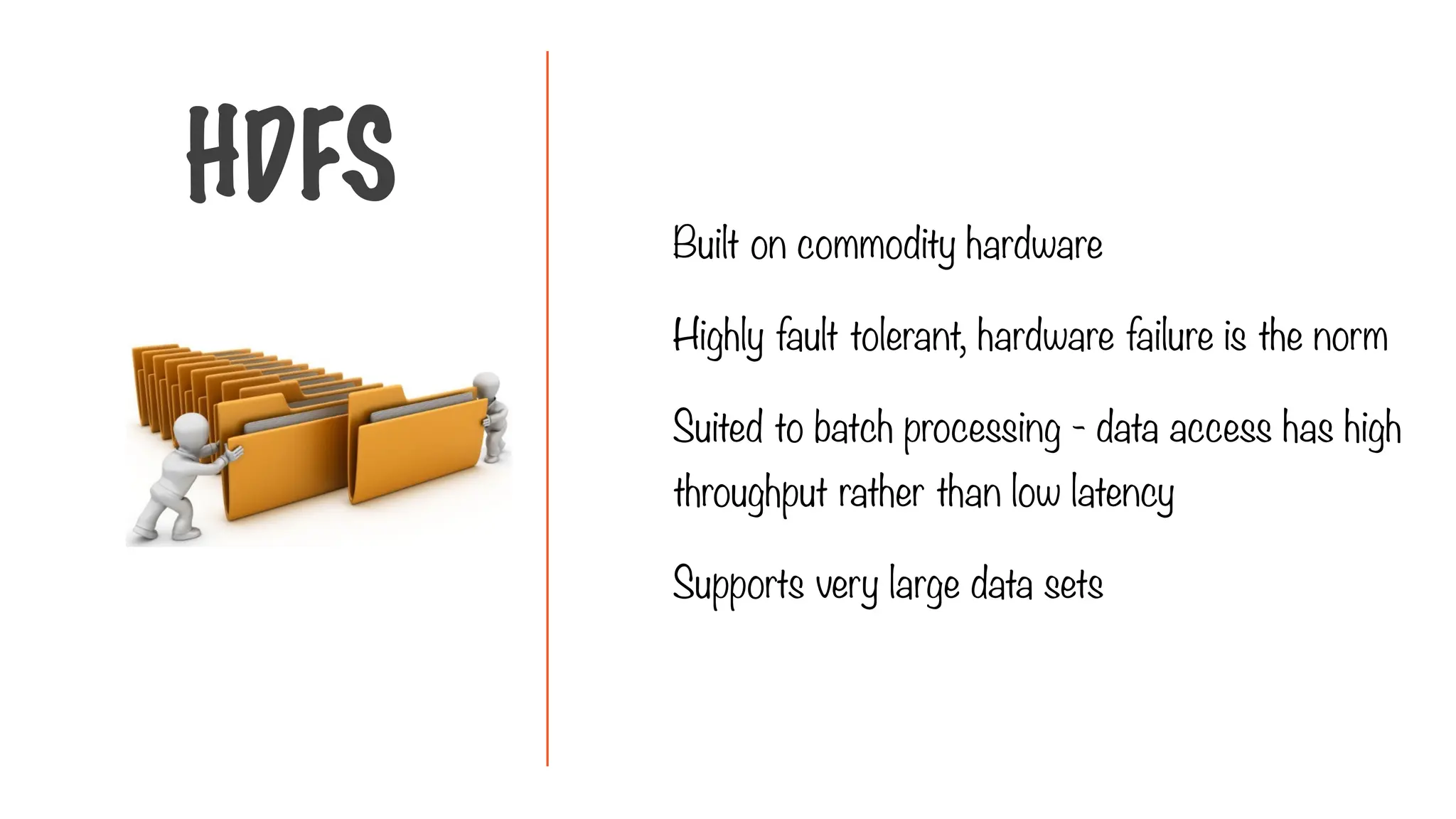 Built on commodity hardware
Highly fault tolerant, hardware failure is the norm
Suited to batch processing - data access has high
throughput rather than low latency
Supports very large data sets
HDFS
 