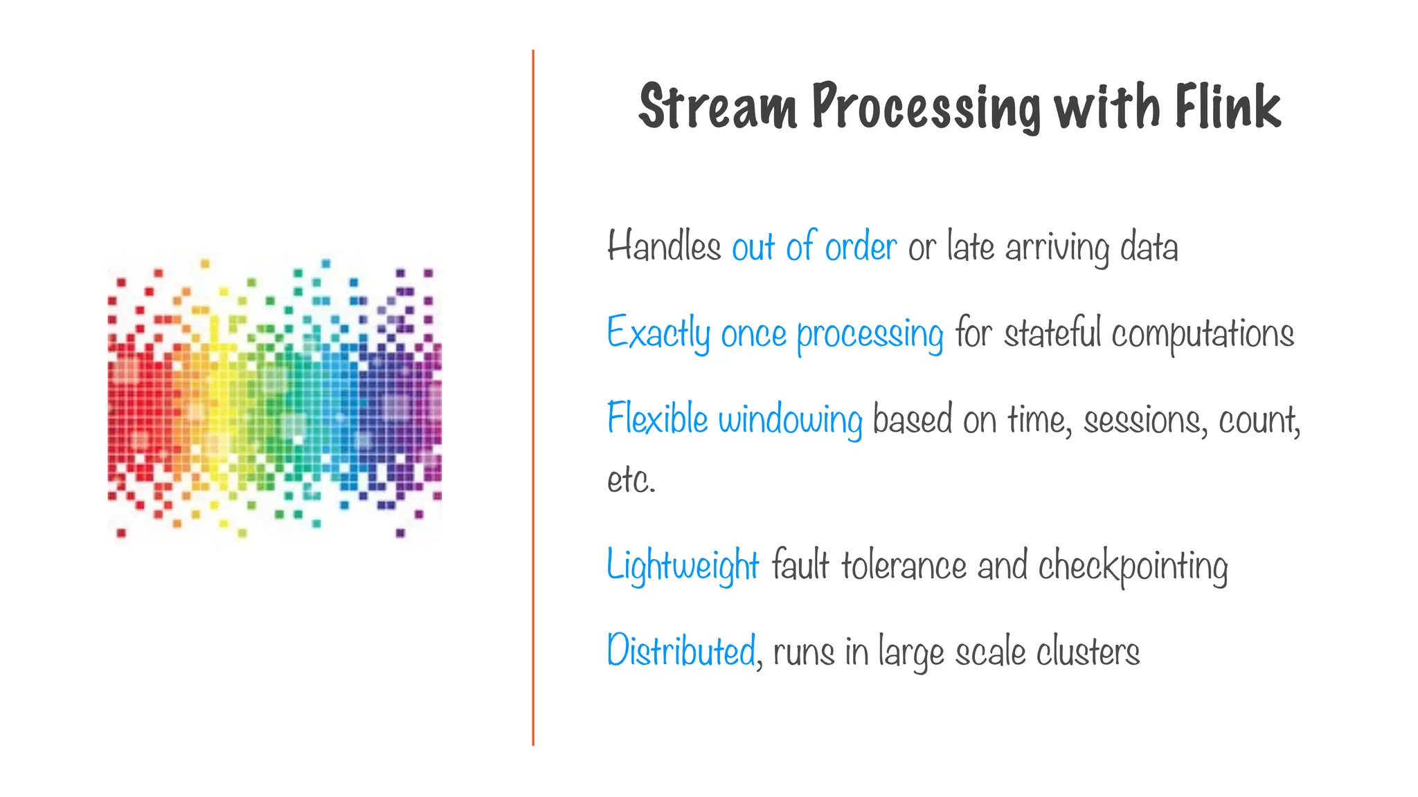 Handles out of order or late arriving data
Exactly once processing for stateful computations
Flexible windowing based on time, sessions, count,
etc.
Lightweight fault tolerance and checkpointing
Distributed, runs in large scale clusters
Stream Processing with Flink
 