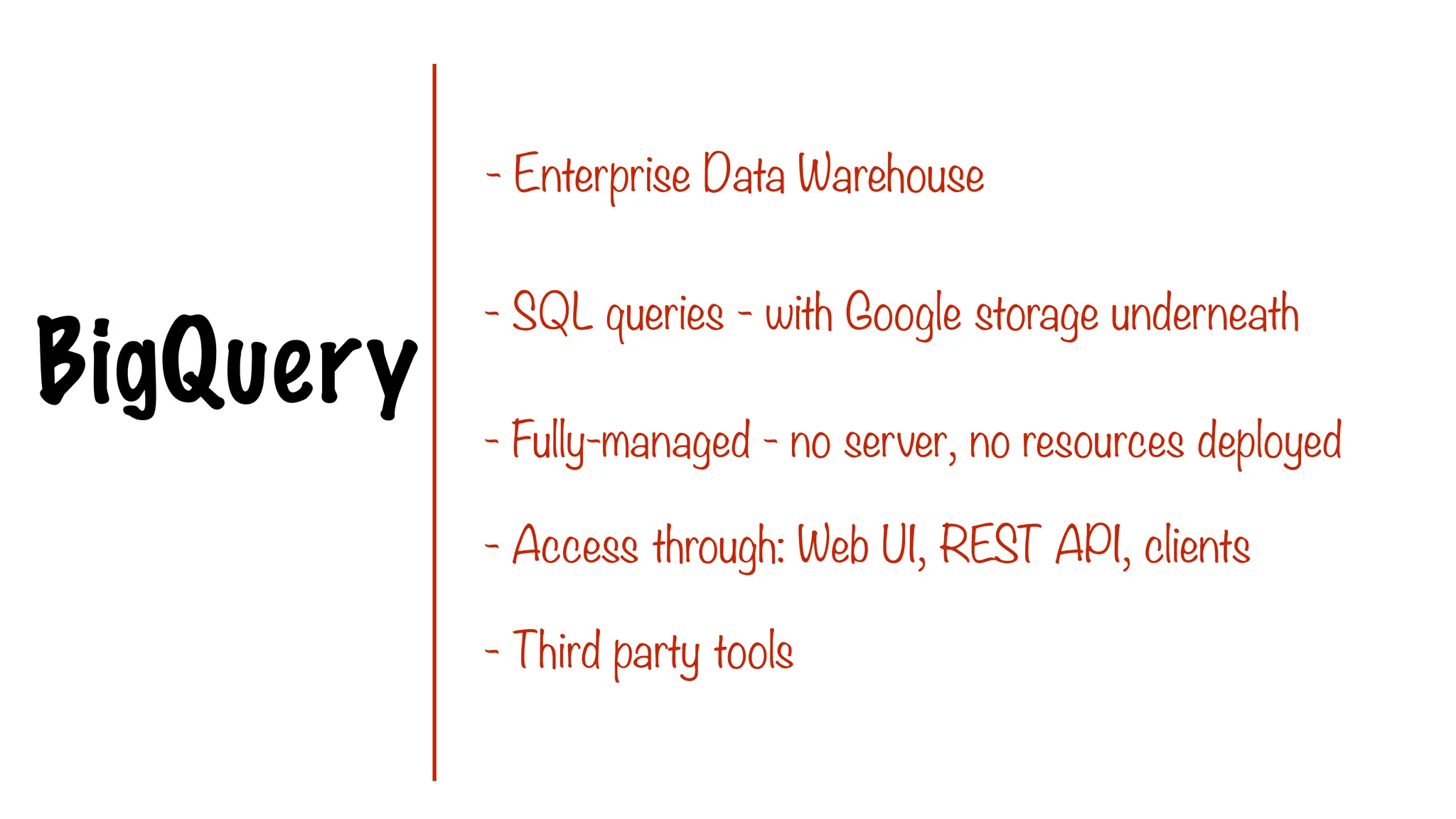 BigQuery
- Enterprise Data Warehouse
- SQL queries - with Google storage underneath
- Fully-managed - no server, no resources deployed
- Access through: Web UI, REST API, clients
- Third party tools
 