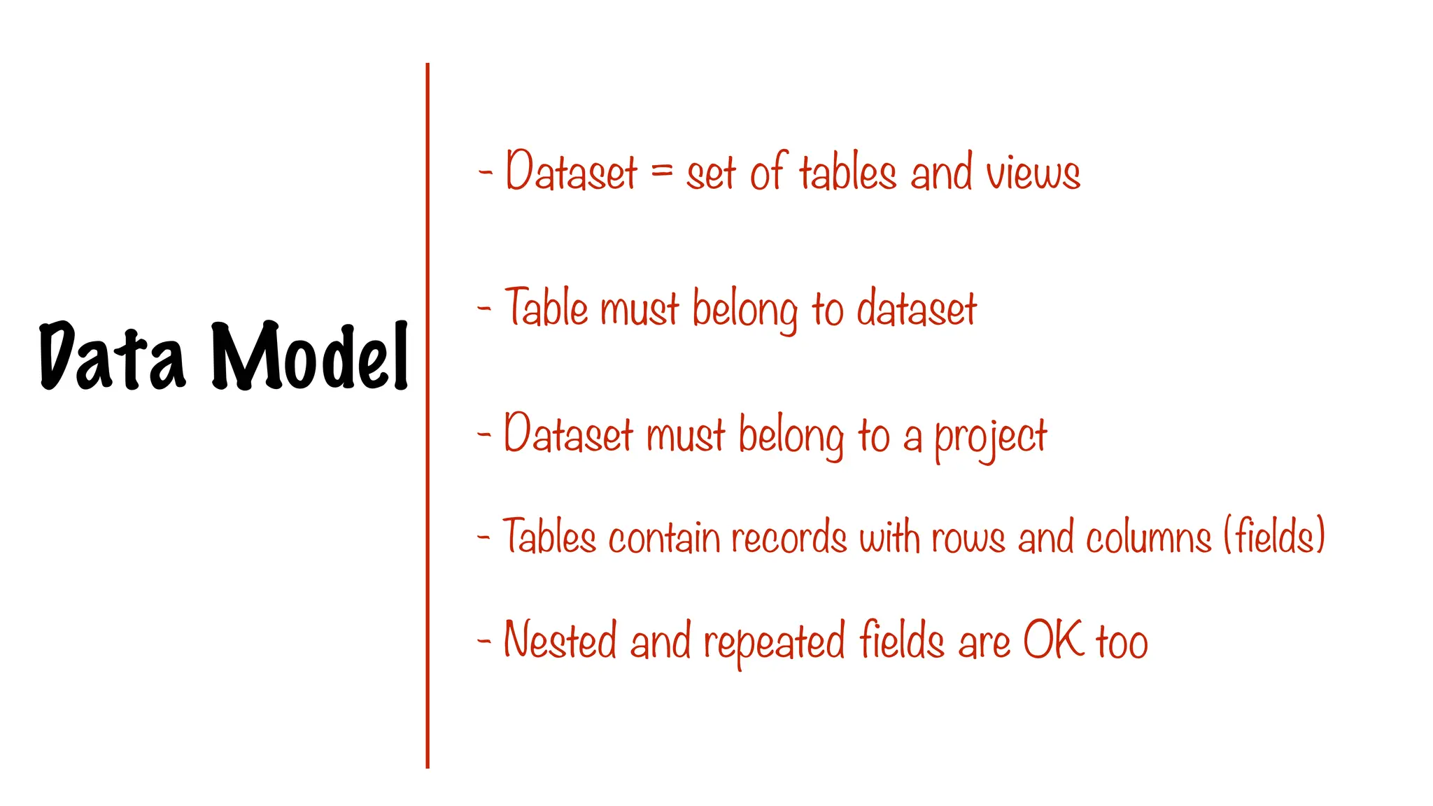 Data Model
- Dataset = set of tables and views
- T
able must belong to dataset
- Dataset must belong to a project
- T
ables contain records with rows and columns (fields)
- Nested and repeated fields are OK too
 