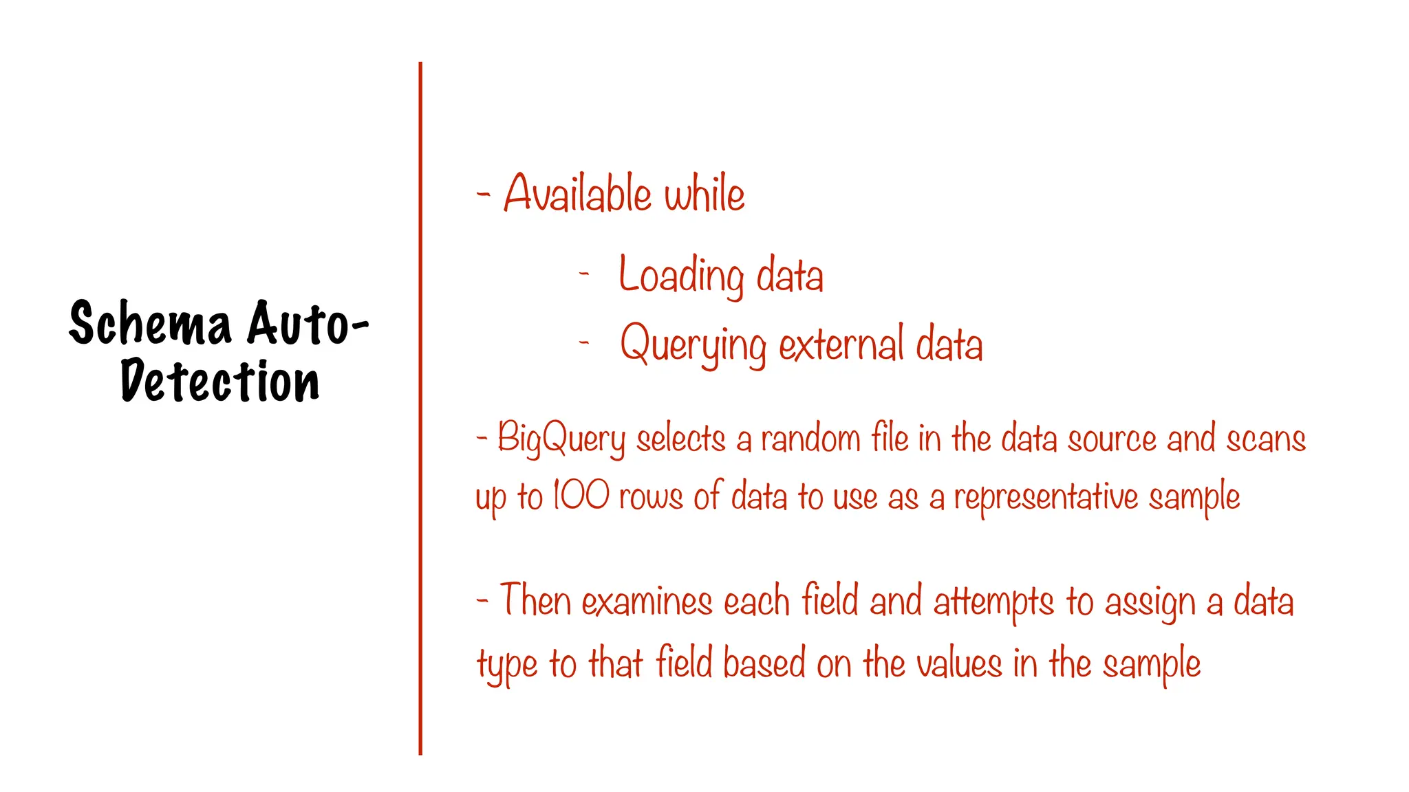 Schema Auto-
Detection
- Available while
- BigQuery selects a random file in the data source and scans
up to 100 rows of data to use as a representative sample
- Loading data
- Querying external data
- Then examines each field and attempts to assign a data
type to that field based on the values in the sample
 