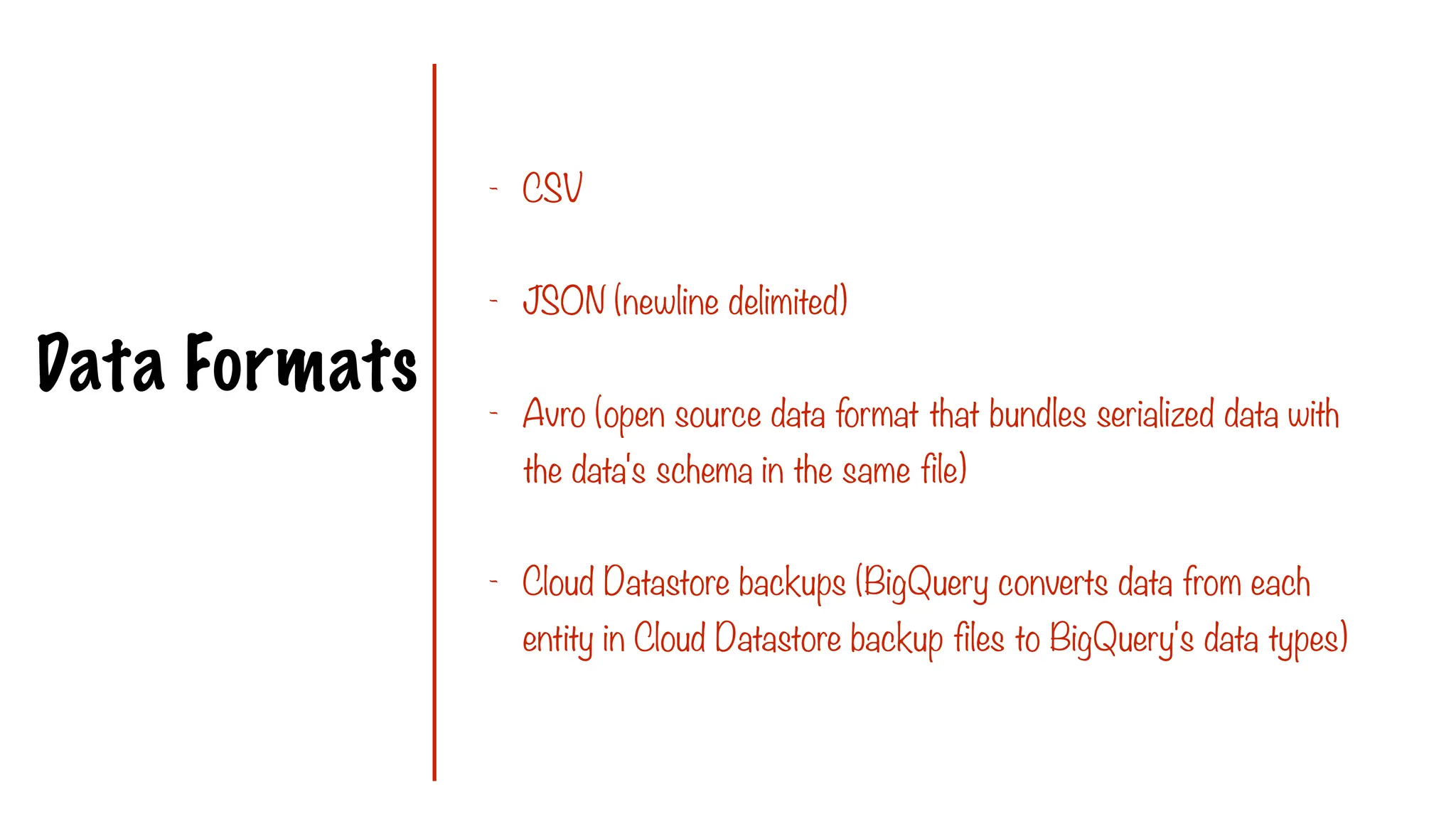 Data Formats
- CSV
- JSON (newline delimited)
- Avro (open source data format that bundles serialized data with
the data's schema in the same file)
- Cloud Datastore backups (BigQuery converts data from each
entity in Cloud Datastore backup files to BigQuery's data types)
 