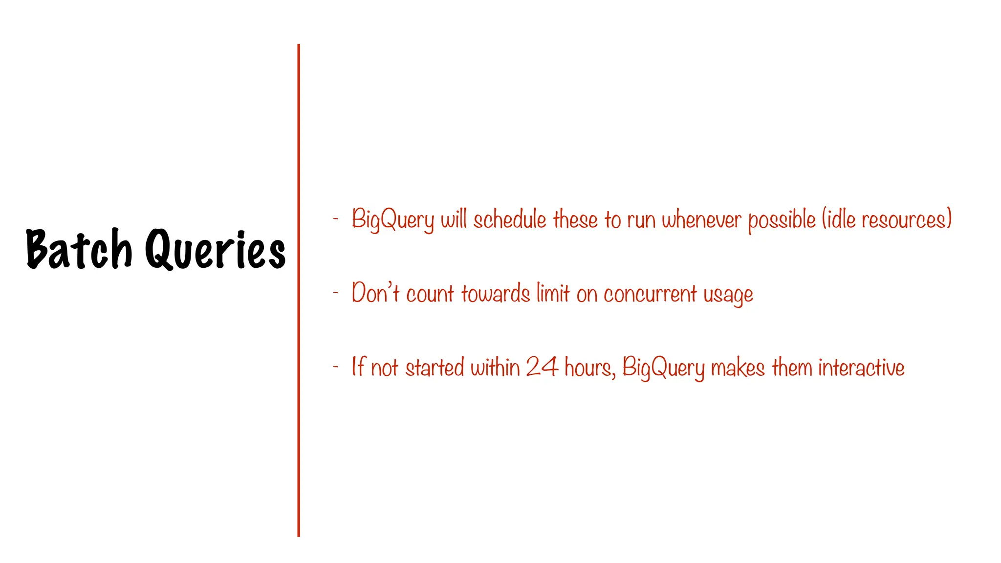 Batch Queries
- BigQuery will schedule these to run whenever possible (idle resources)
- Don’t count towards limit on concurrent usage
- If not started within 24 hours, BigQuery makes them interactive
 