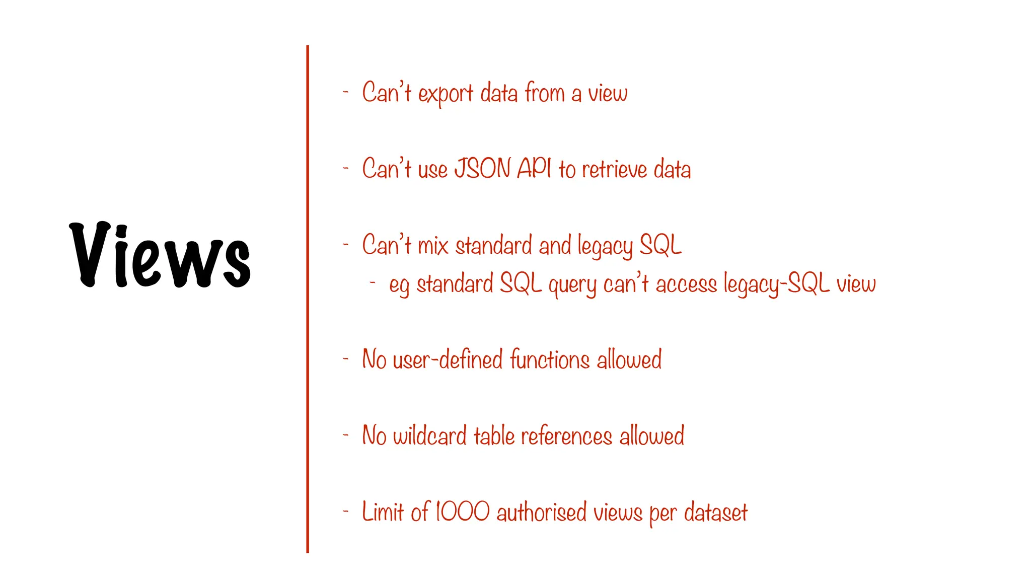 Views
- Can’t export data from a view
- Can’t use JSON API to retrieve data
- Can’t mix standard and legacy SQL
- eg standard SQL query can’t access legacy-SQL view
- No user-defined functions allowed
- No wildcard table references allowed
- Limit of 1000 authorised views per dataset
 