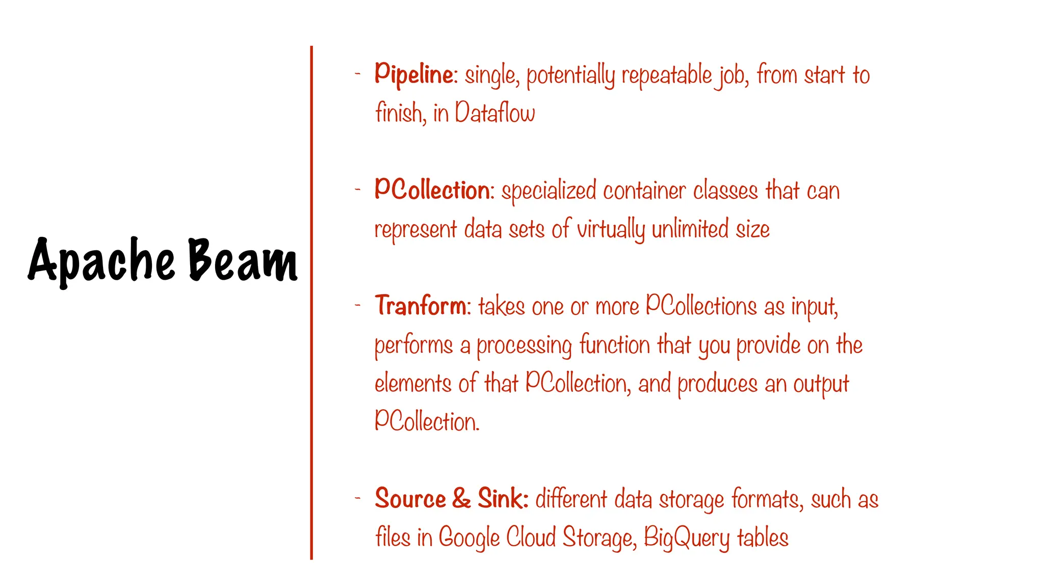 Apache Beam
- Pipeline: single, potentially repeatable job, from start to
finish, in Dataflow
- PCollection: specialized container classes that can
represent data sets of virtually unlimited size
- Tranform: takes one or more PCollections as input,
performs a processing function that you provide on the
elements of that PCollection, and produces an output
PCollection.
- Source & Sink: different data storage formats, such as
files in Google Cloud Storage, BigQuery tables
 