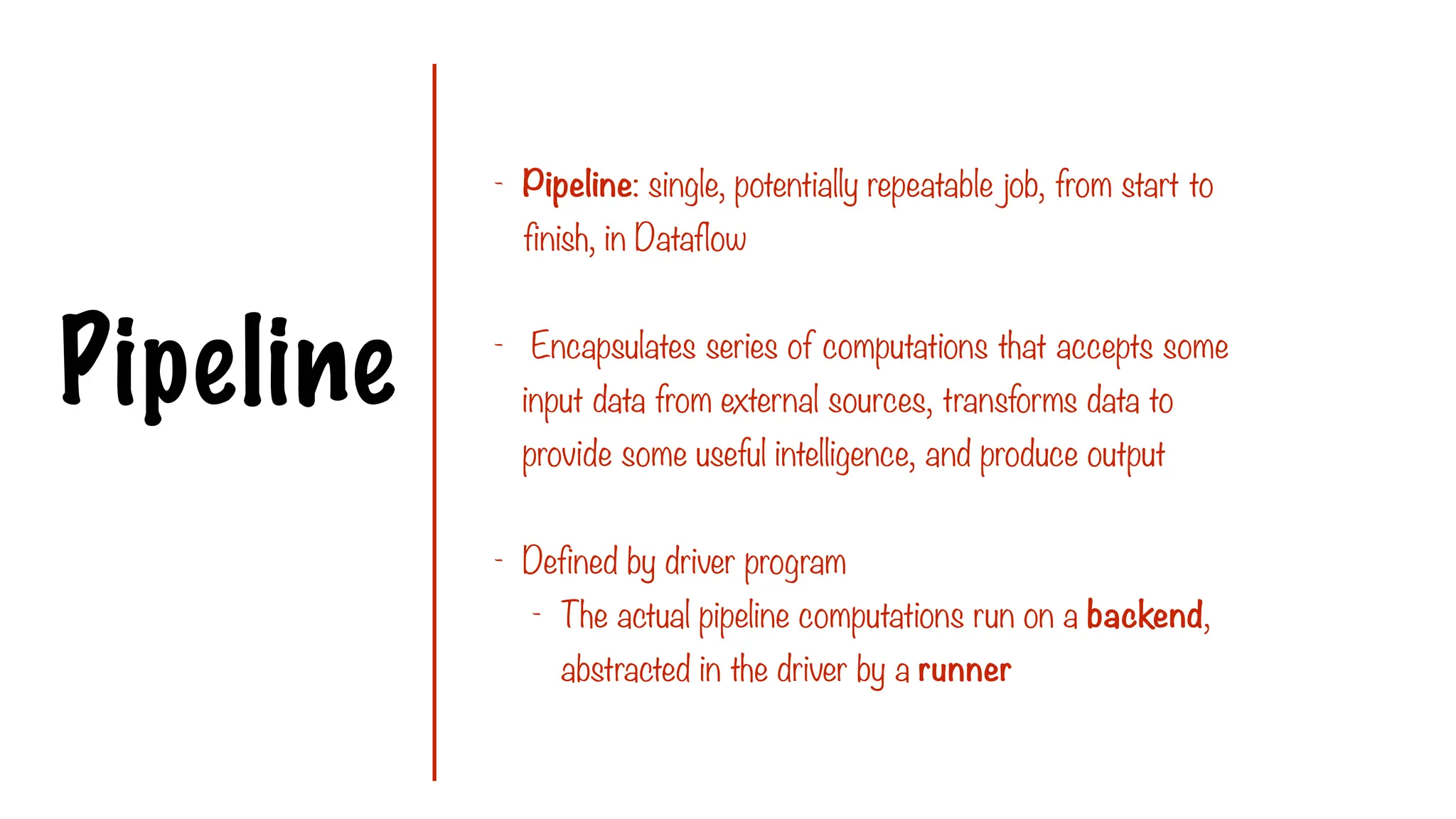 Pipeline
- Pipeline: single, potentially repeatable job, from start to
finish, in Dataflow
- Encapsulates series of computations that accepts some
input data from external sources, transforms data to
provide some useful intelligence, and produce output
- Defined by driver program
- The actual pipeline computations run on a backend,
abstracted in the driver by a runner
 