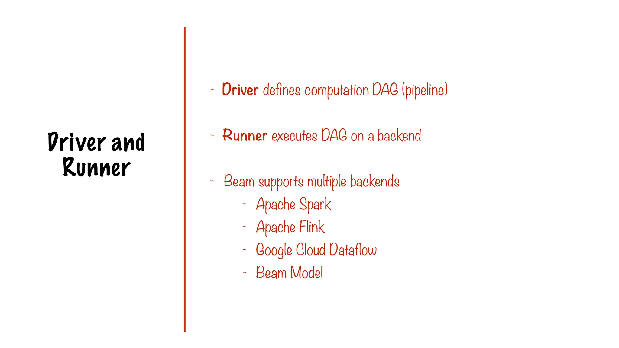 Driver and
Runner
- Driver defines computation DAG (pipeline)
- Runner executes DAG on a backend
- Beam supports multiple backends
- Apache Spark
- Apache Flink
- Google Cloud Dataflow
- Beam Model
 