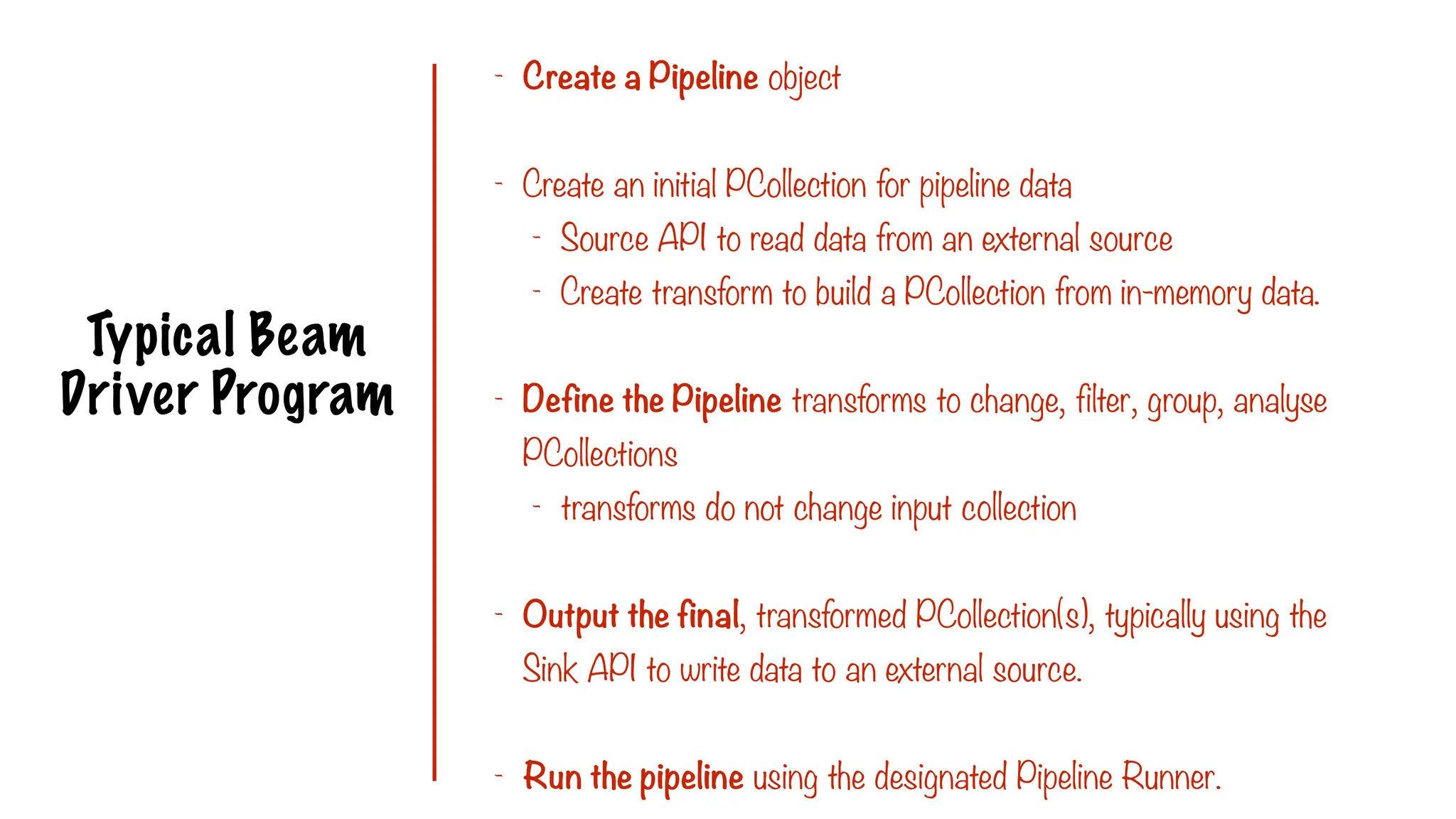 Typical Beam
Driver Program
- Create a Pipeline object
- Create an initial PCollection for pipeline data
- Source API to read data from an external source
- Create transform to build a PCollection from in-memory data.
- Define the Pipeline transforms to change, filter, group, analyse
PCollections
- transforms do not change input collection
- Output the final, transformed PCollection(s), typically using the
Sink API to write data to an external source.
- Run the pipeline using the designated Pipeline Runner.
 