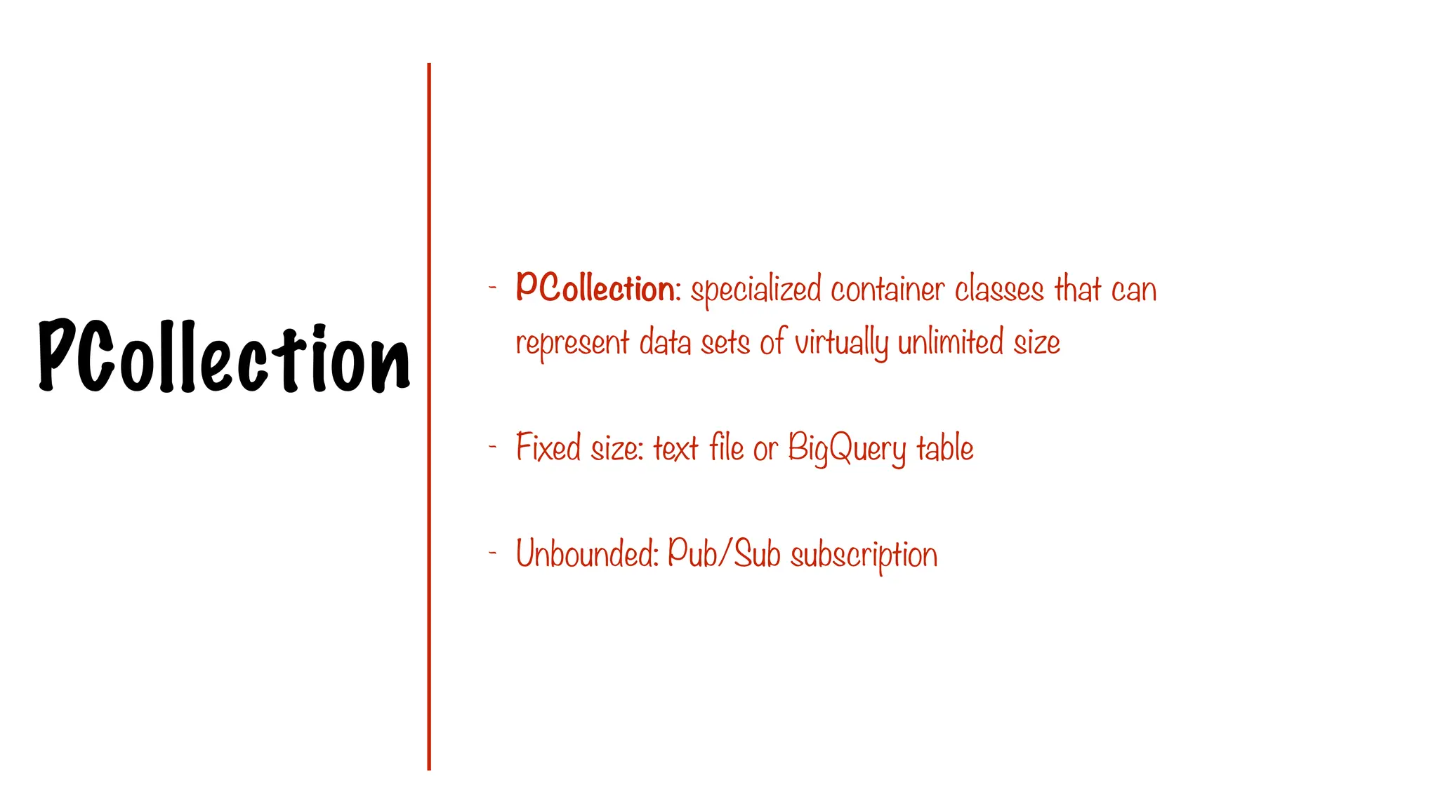 PCollection
- PCollection: specialized container classes that can
represent data sets of virtually unlimited size
- Fixed size: text file or BigQuery table
- Unbounded: Pub/Sub subscription
 