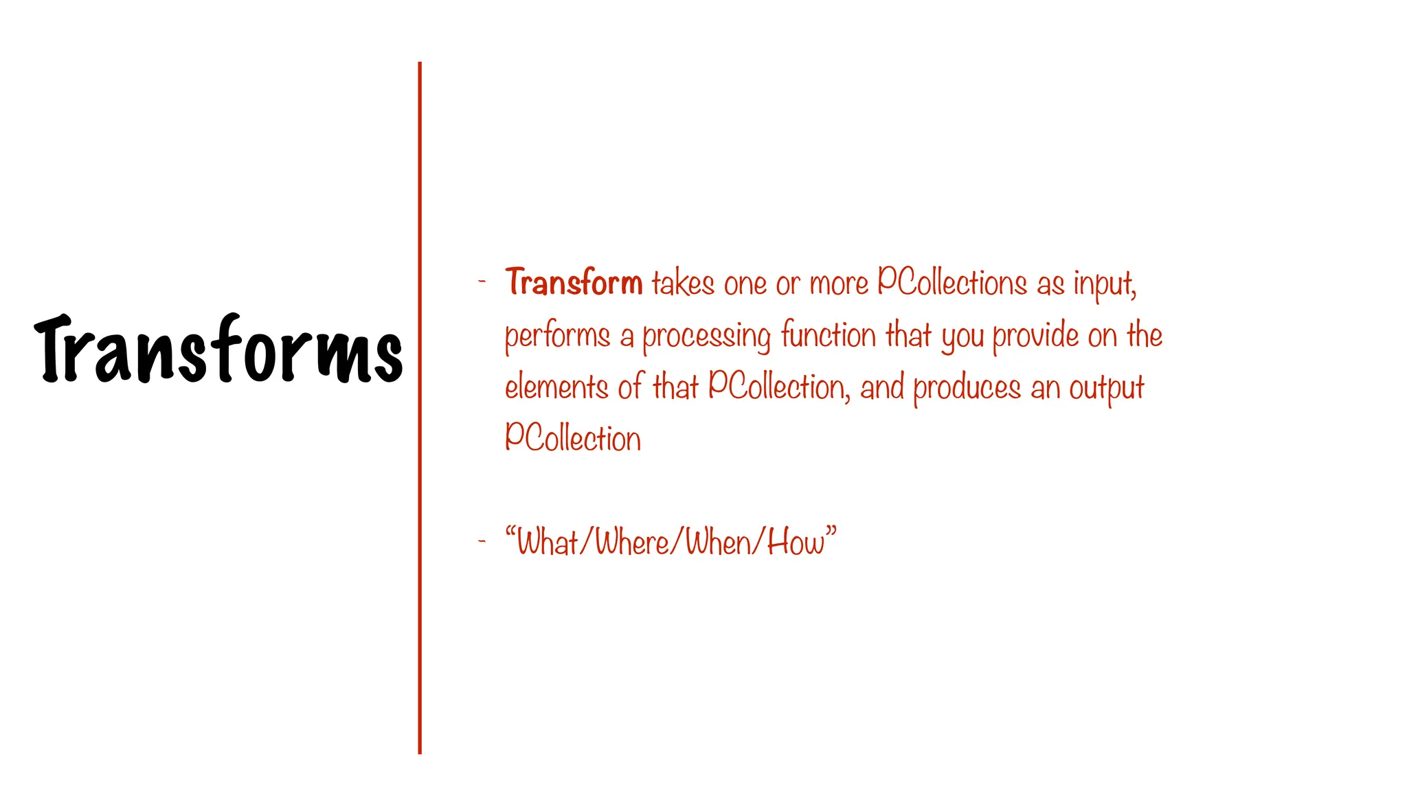 Transforms
- Transform takes one or more PCollections as input,
performs a processing function that you provide on the
elements of that PCollection, and produces an output
PCollection
- “What/Where/When/How”
 
