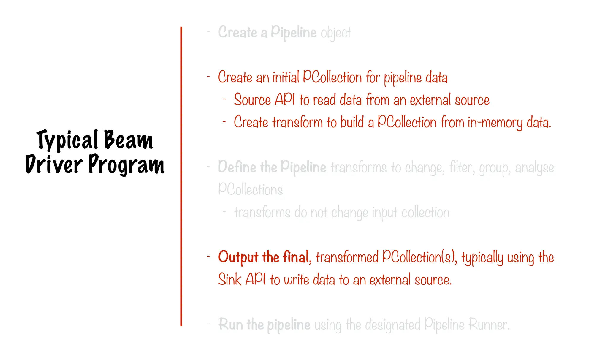 Typical Beam
Driver Program
- Create a Pipeline object
- Create an initial PCollection for pipeline data
- Source API to read data from an external source
- Create transform to build a PCollection from in-memory data.
- Define the Pipeline transforms to change, filter, group, analyse
PCollections
- transforms do not change input collection
- Output the final, transformed PCollection(s), typically using the
Sink API to write data to an external source.
- Run the pipeline using the designated Pipeline Runner.
 