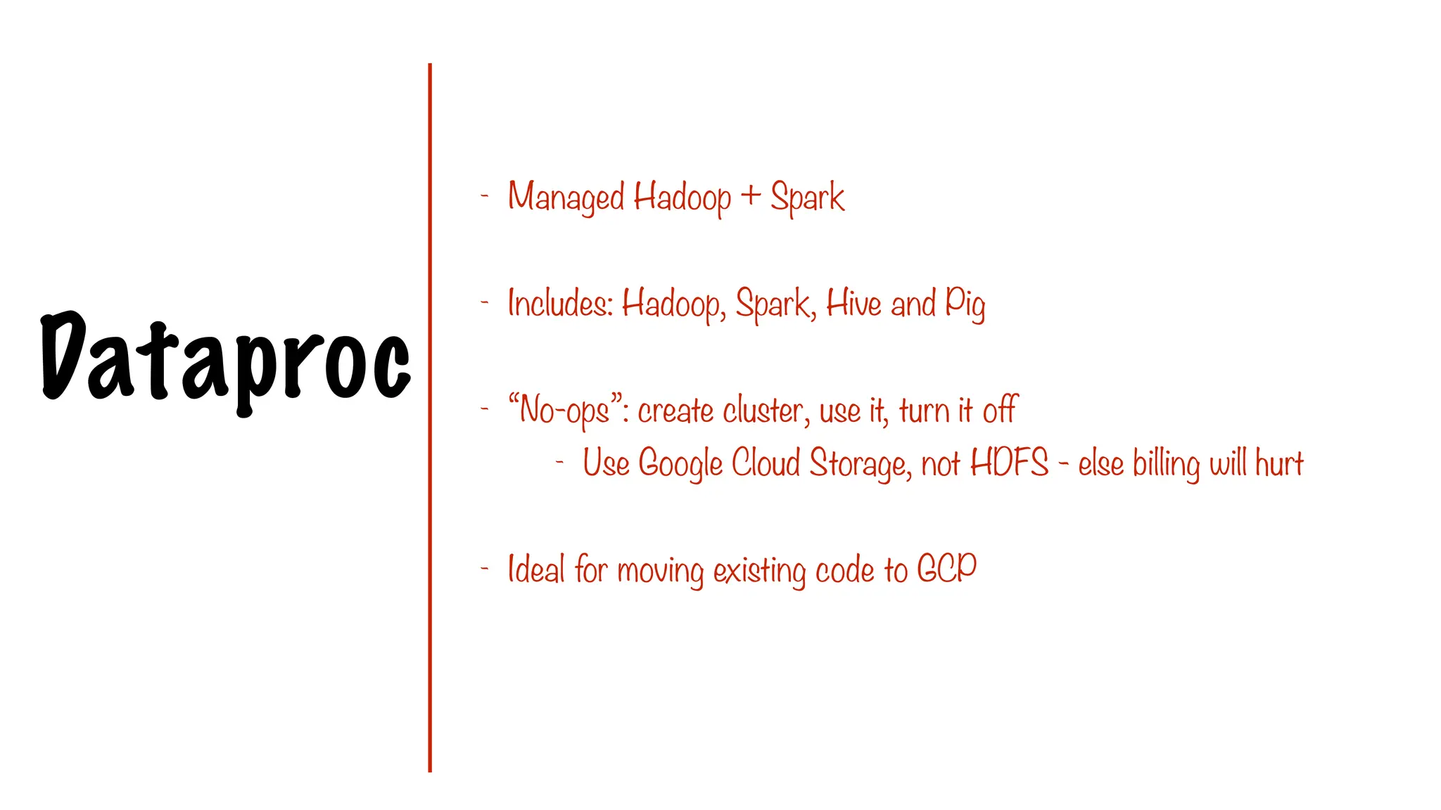 Dataproc
- Managed Hadoop + Spark
- Includes: Hadoop, Spark, Hive and Pig
- “No-ops”: create cluster, use it, turn it off
- Use Google Cloud Storage, not HDFS - else billing will hurt
- Ideal for moving existing code to GCP
 