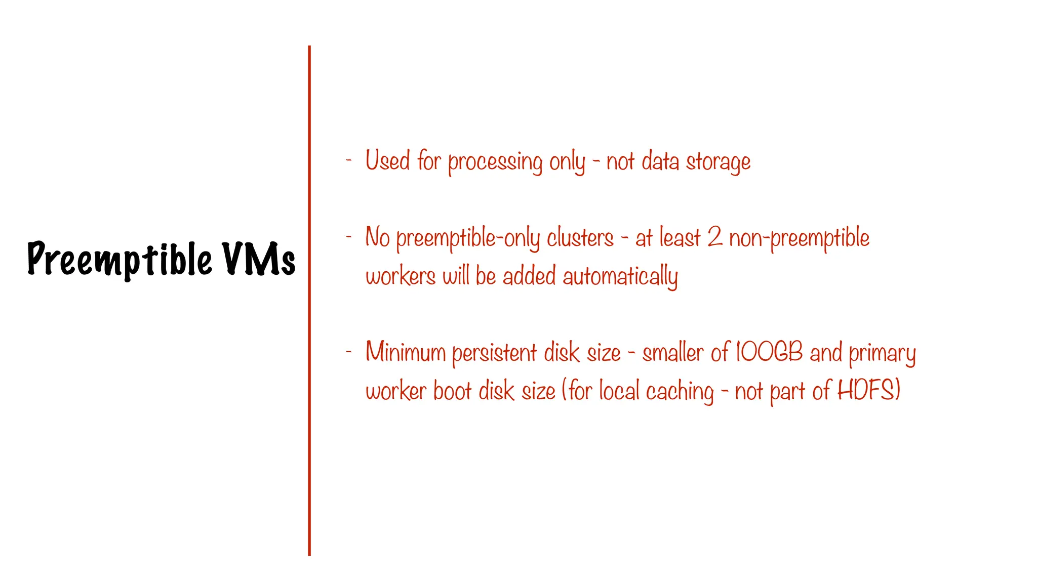 Preemptible VMs
- Used for processing only - not data storage
- No preemptible-only clusters - at least 2 non-preemptible
workers will be added automatically
- Minimum persistent disk size - smaller of 100GB and primary
worker boot disk size (for local caching - not part of HDFS)
 
