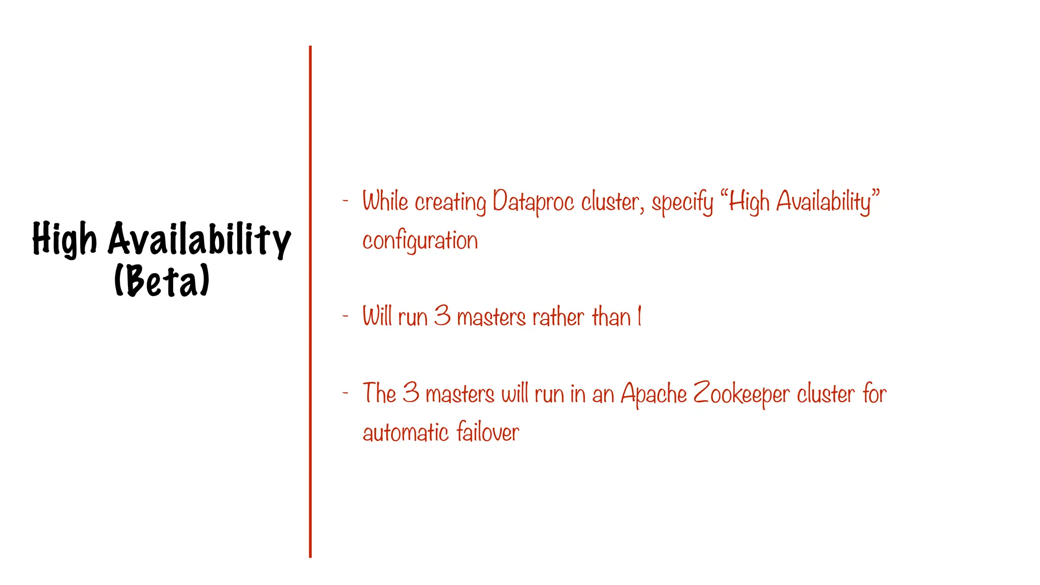 High Availability
(Beta)
- While creating Dataproc cluster, specify “High Availability”
configuration
- Will run 3 masters rather than 1
- The 3 masters will run in an Apache Zookeeper cluster for
automatic failover
 