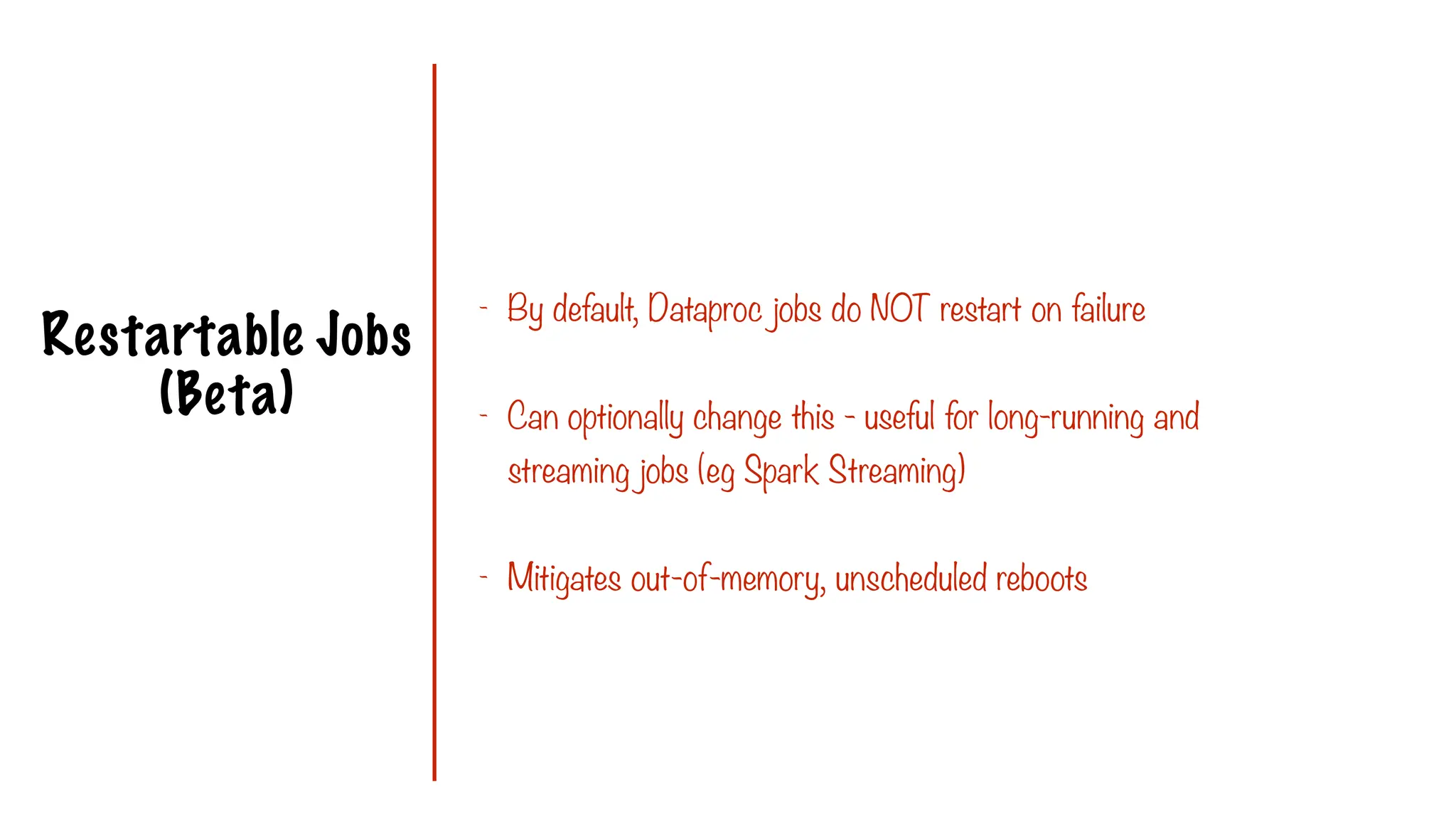 Restartable Jobs
(Beta)
- By default, Dataproc jobs do NOT restart on failure
- Can optionally change this - useful for long-running and
streaming jobs (eg Spark Streaming)
- Mitigates out-of-memory, unscheduled reboots
 