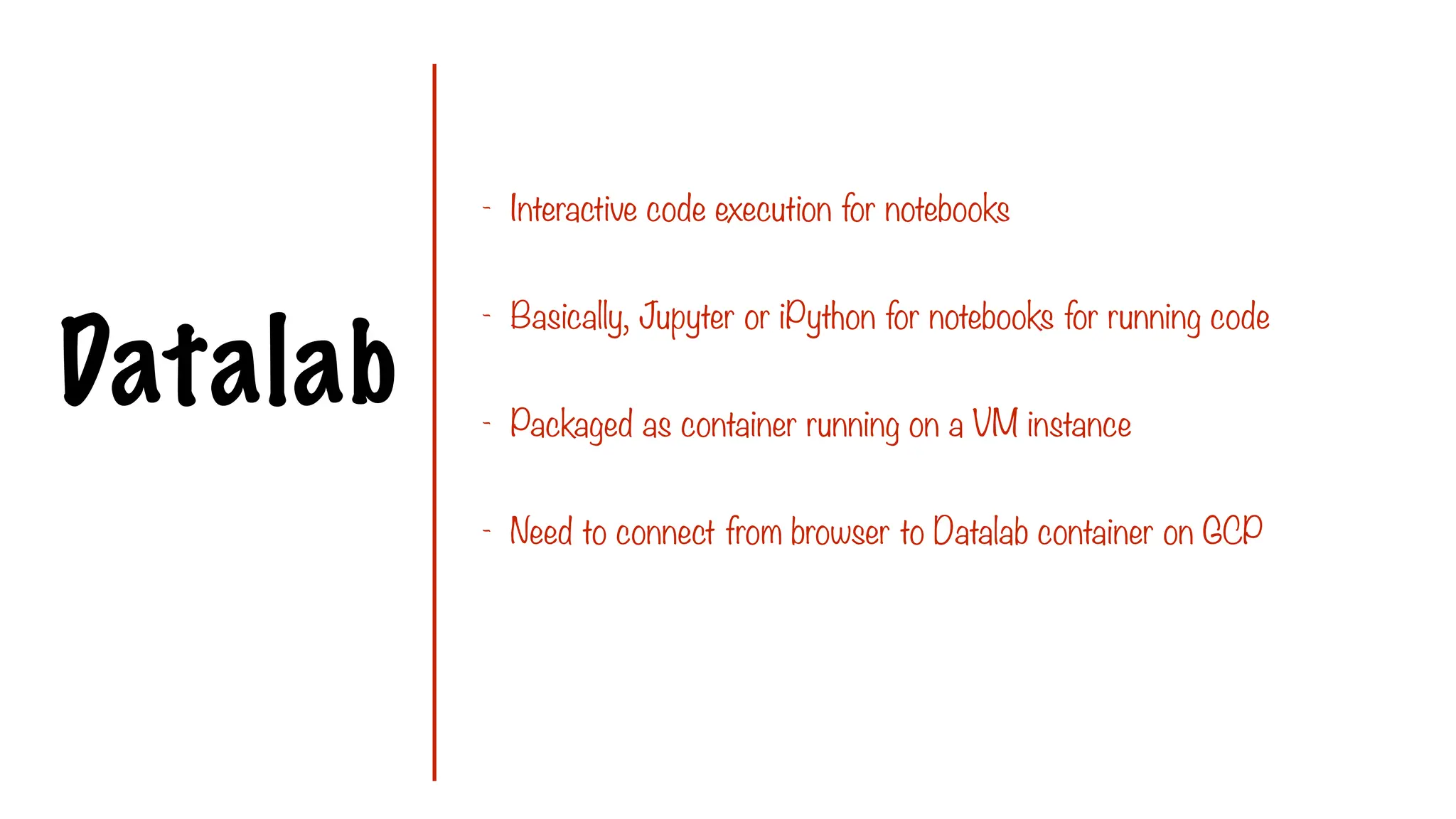Datalab
- Interactive code execution for notebooks
- Basically, Jupyter or iPython for notebooks for running code
- Packaged as container running on a VM instance
- Need to connect from browser to Datalab container on GCP
 