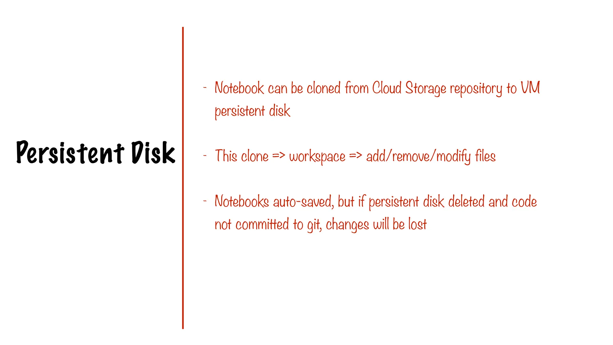 Persistent Disk
- Notebook can be cloned from Cloud Storage repository to VM
persistent disk
- This clone => workspace => add/remove/modify files
- Notebooks auto-saved, but if persistent disk deleted and code
not committed to git, changes will be lost
 