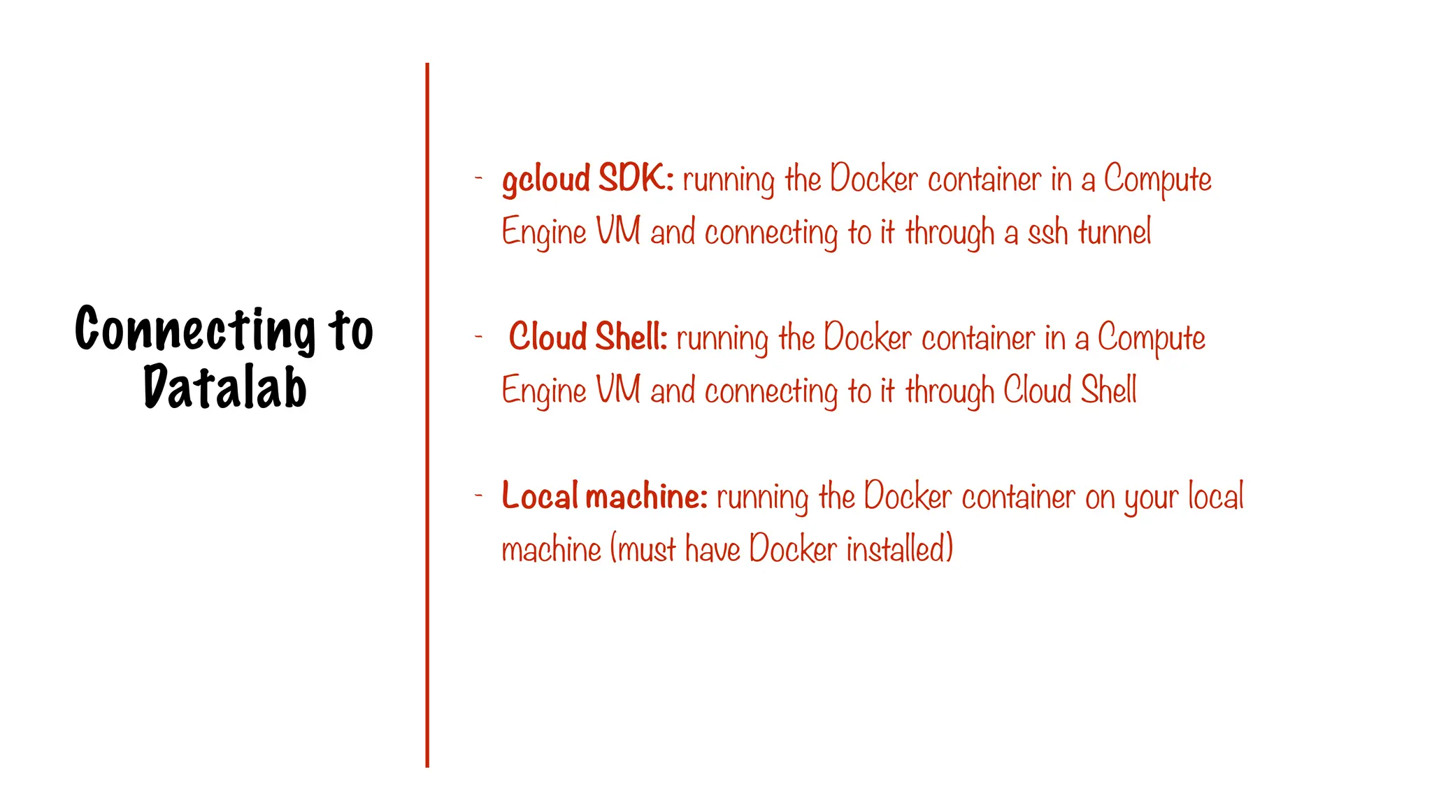 Connecting to
Datalab
- gcloud SDK: running the Docker container in a Compute
Engine VM and connecting to it through a ssh tunnel
- Cloud Shell: running the Docker container in a Compute
Engine VM and connecting to it through Cloud Shell
- Local machine: running the Docker container on your local
machine (must have Docker installed)
 