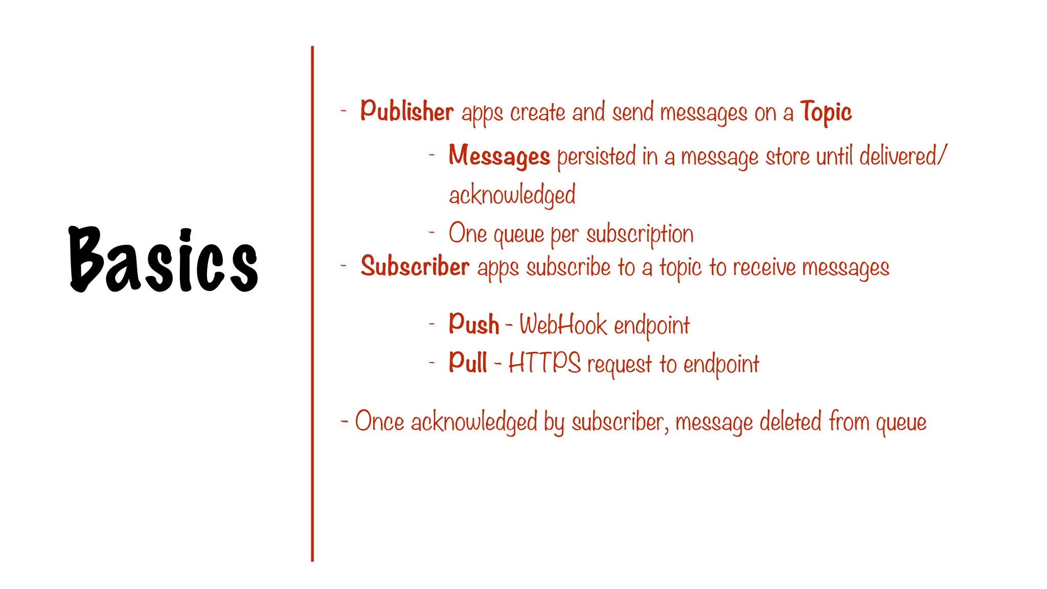 Basics
- Publisher apps create and send messages on a Topic
- Subscriber apps subscribe to a topic to receive messages
- Once acknowledged by subscriber, message deleted from queue
- Messages persisted in a message store until delivered/
acknowledged
- One queue per subscription
- Push - WebHook endpoint
- Pull - HTTPS request to endpoint
 