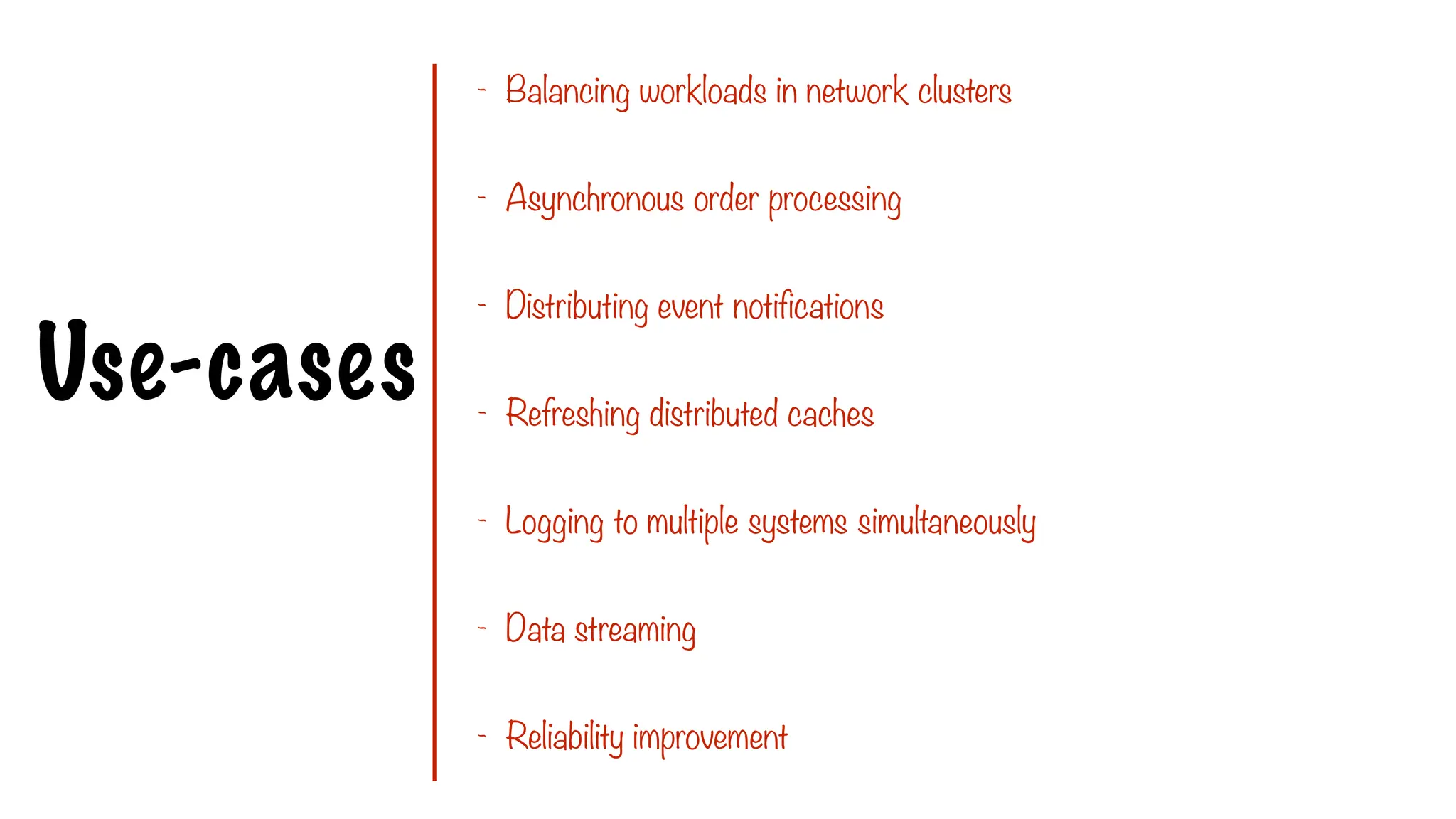 Use-cases
- Balancing workloads in network clusters
- Asynchronous order processing
- Distributing event notifications
- Refreshing distributed caches
- Logging to multiple systems simultaneously
- Data streaming
- Reliability improvement
 