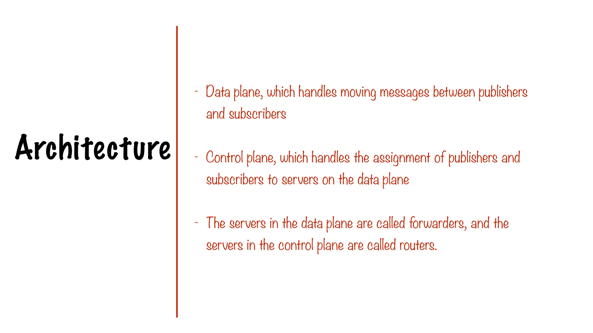Architecture
- Data plane, which handles moving messages between publishers
and subscribers
- Control plane, which handles the assignment of publishers and
subscribers to servers on the data plane
- The servers in the data plane are called forwarders, and the
servers in the control plane are called routers.
 