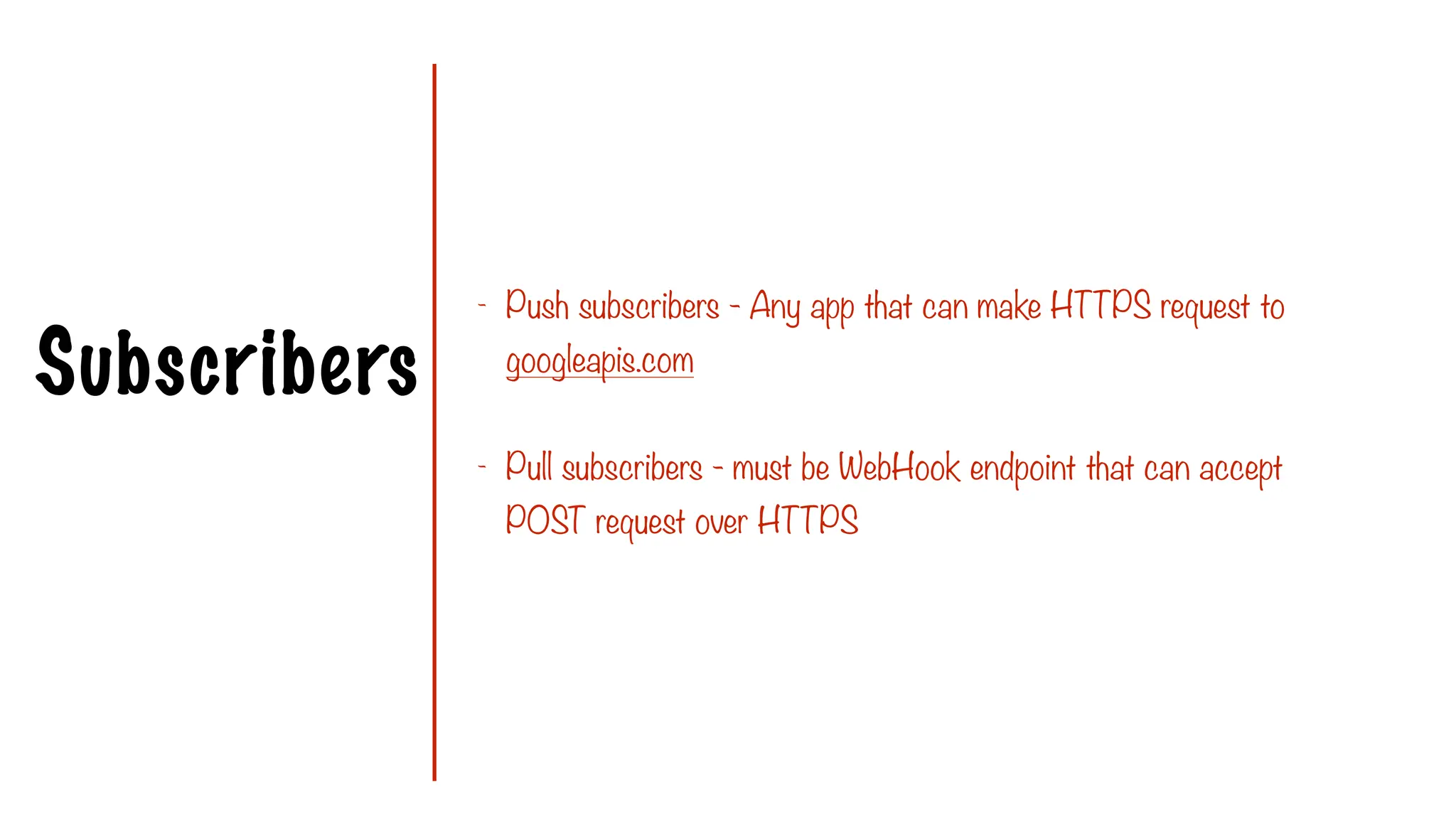 Subscribers
- Push subscribers - Any app that can make HTTPS request to
googleapis.com
- Pull subscribers - must be WebHook endpoint that can accept
POST request over HTTPS
 