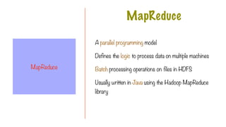 A parallel programming model
Defines the logic to process data on multiple machines
Batch processing operations on files in HDFS
Usually written in Java using the Hadoop MapReduce
library
MapReduce
MapReduce
 