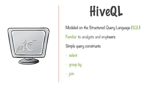 Modeled on the Structured Query Language (SQL)
Familiar to analysts and engineers
Simple query constructs
- select
- group by
- join
HiveQL
 