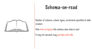 Number of columns, column types, constraints specified at table
creation
Hive tries to impose this schema when data is read
It may not succeed, may pad data with nulls
Schema-on-read
 