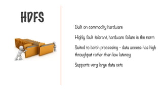 Built on commodity hardware
Highly fault tolerant, hardware failure is the norm
Suited to batch processing - data access has high
throughput rather than low latency
Supports very large data sets
HDFS
 