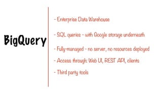 BigQuery
- Enterprise Data Warehouse
- SQL queries - with Google storage underneath
- Fully-managed - no server, no resources deployed
- Access through: Web UI, REST API, clients
- Third party tools
 