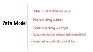 Data Model
- Dataset = set of tables and views
- T
able must belong to dataset
- Dataset must belong to a project
- T
ables contain records with rows and columns (fields)
- Nested and repeated fields are OK too
 