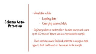 Schema Auto-
Detection
- Available while
- BigQuery selects a random file in the data source and scans
up to 100 rows of data to use as a representative sample
- Loading data
- Querying external data
- Then examines each field and attempts to assign a data
type to that field based on the values in the sample
 