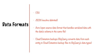 Data Formats
- CSV
- JSON (newline delimited)
- Avro (open source data format that bundles serialized data with
the data's schema in the same file)
- Cloud Datastore backups (BigQuery converts data from each
entity in Cloud Datastore backup files to BigQuery's data types)
 
