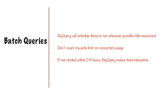 Batch Queries
- BigQuery will schedule these to run whenever possible (idle resources)
- Don’t count towards limit on concurrent usage
- If not started within 24 hours, BigQuery makes them interactive
 