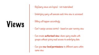 Views
- BigQuery views are logical - not materialised
- Underlying query will execute each time view is accessed
- Billing will happen accordingly
- Can’t assign access control - based on user running view
- Can create authorised view: share query results with
groups without giving read access to underlying data
- Can give row-level permissions to different users within
same view
 