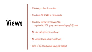 Views
- Can’t export data from a view
- Can’t use JSON API to retrieve data
- Can’t mix standard and legacy SQL
- eg standard SQL query can’t access legacy-SQL view
- No user-defined functions allowed
- No wildcard table references allowed
- Limit of 1000 authorised views per dataset
 